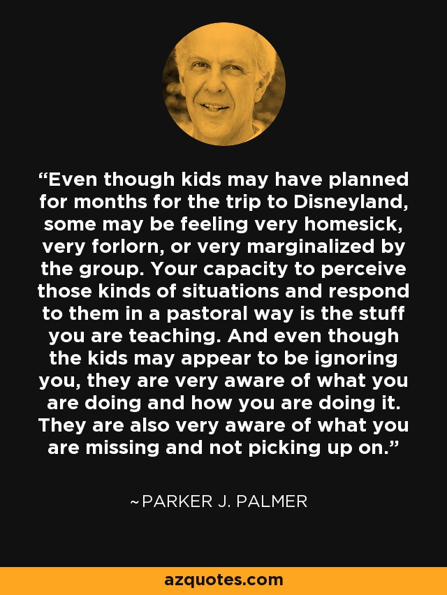 Even though kids may have planned for months for the trip to Disneyland, some may be feeling very homesick, very forlorn, or very marginalized by the group. Your capacity to perceive those kinds of situations and respond to them in a pastoral way is the stuff you are teaching. And even though the kids may appear to be ignoring you, they are very aware of what you are doing and how you are doing it. They are also very aware of what you are missing and not picking up on. - Parker J. Palmer