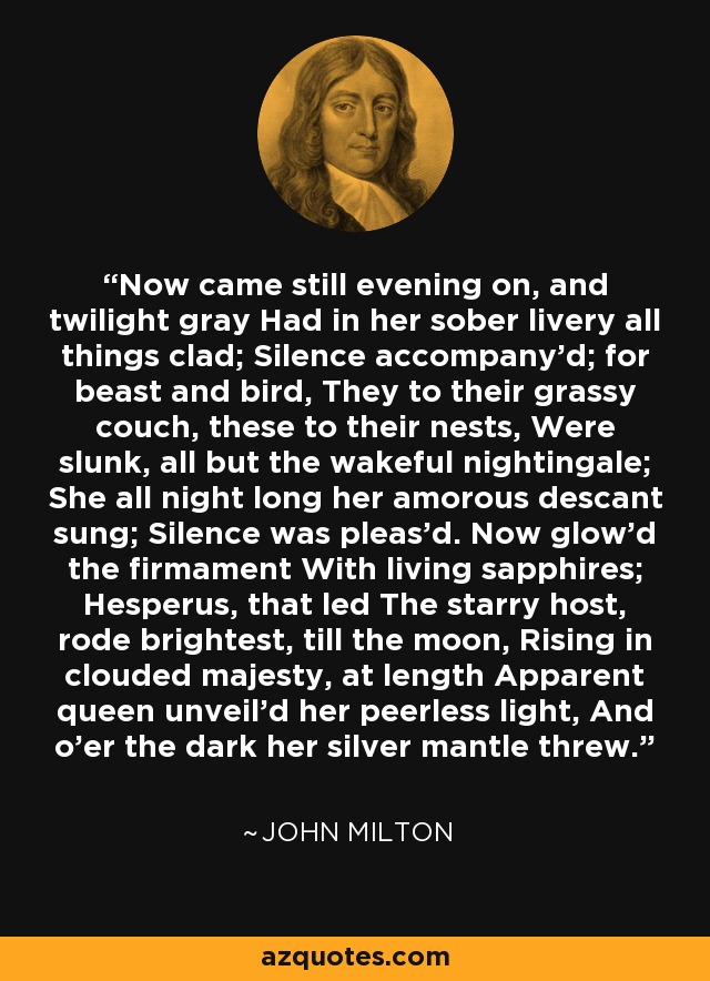 Now came still evening on, and twilight gray Had in her sober livery all things clad; Silence accompany'd; for beast and bird, They to their grassy couch, these to their nests, Were slunk, all but the wakeful nightingale; She all night long her amorous descant sung; Silence was pleas'd. Now glow'd the firmament With living sapphires; Hesperus, that led The starry host, rode brightest, till the moon, Rising in clouded majesty, at length Apparent queen unveil'd her peerless light, And o'er the dark her silver mantle threw. - John Milton