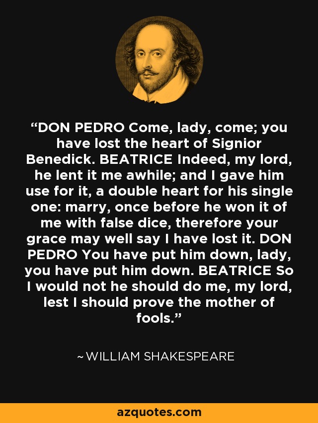 DON PEDRO Come, lady, come; you have lost the heart of Signior Benedick. BEATRICE Indeed, my lord, he lent it me awhile; and I gave him use for it, a double heart for his single one: marry, once before he won it of me with false dice, therefore your grace may well say I have lost it. DON PEDRO You have put him down, lady, you have put him down. BEATRICE So I would not he should do me, my lord, lest I should prove the mother of fools. - William Shakespeare