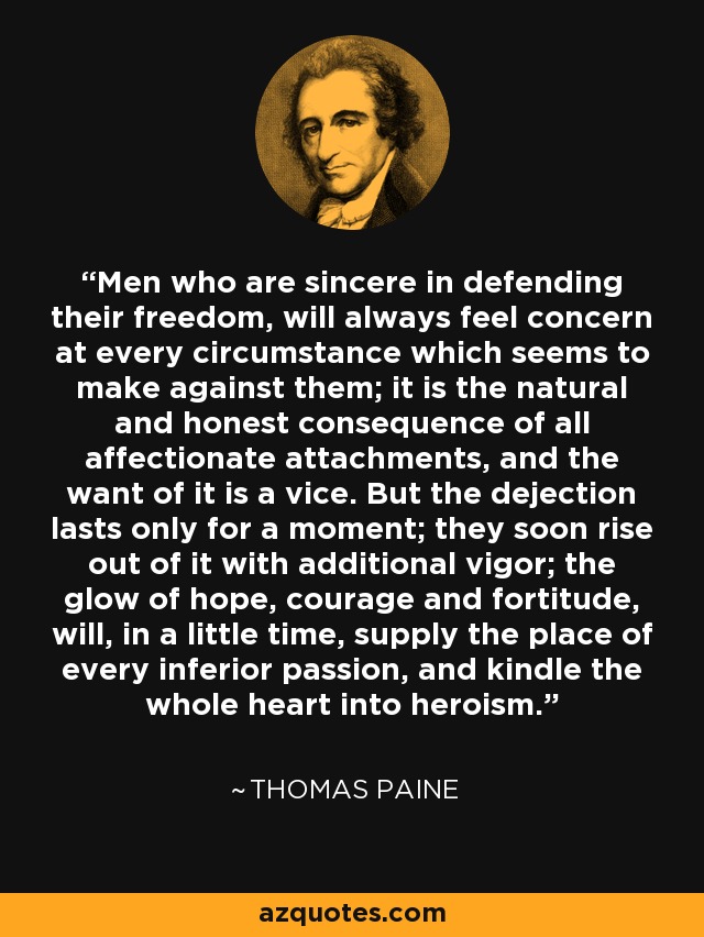 Men who are sincere in defending their freedom, will always feel concern at every circumstance which seems to make against them; it is the natural and honest consequence of all affectionate attachments, and the want of it is a vice. But the dejection lasts only for a moment; they soon rise out of it with additional vigor; the glow of hope, courage and fortitude, will, in a little time, supply the place of every inferior passion, and kindle the whole heart into heroism. - Thomas Paine