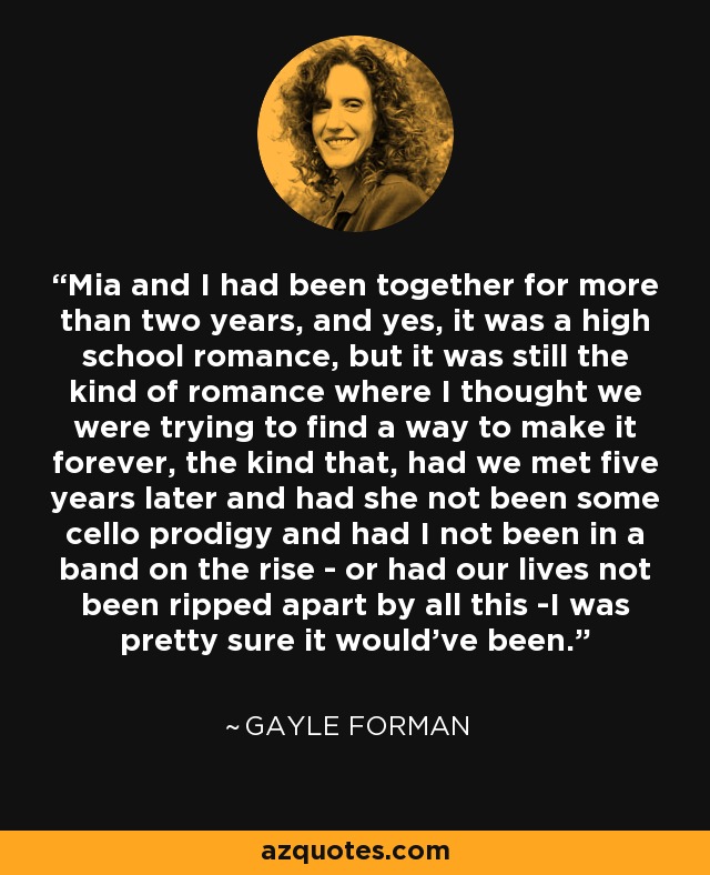 Mia and I had been together for more than two years, and yes, it was a high school romance, but it was still the kind of romance where I thought we were trying to find a way to make it forever, the kind that, had we met five years later and had she not been some cello prodigy and had I not been in a band on the rise - or had our lives not been ripped apart by all this -I was pretty sure it would've been. - Gayle Forman