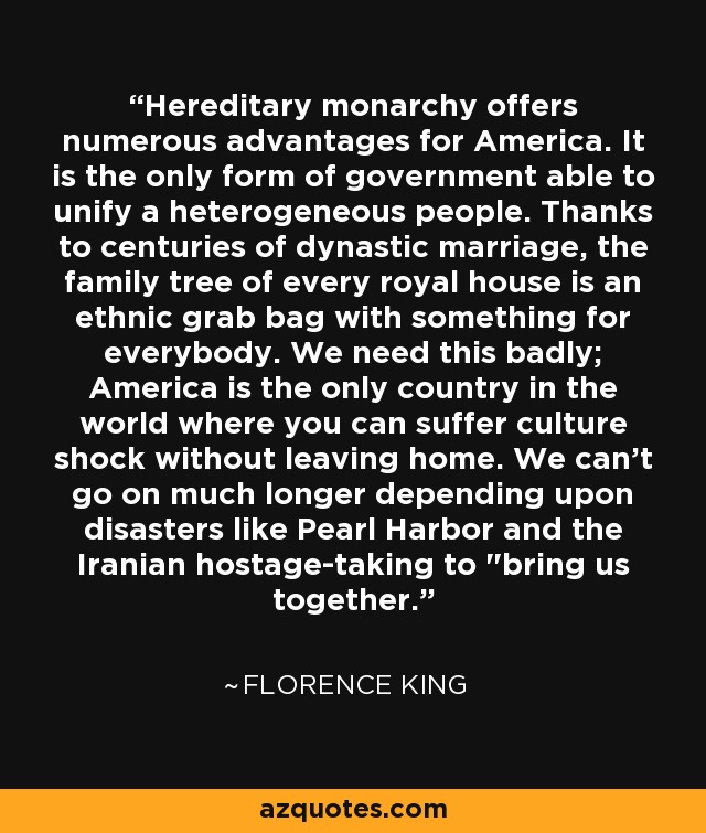 Hereditary monarchy offers numerous advantages for America. It is the only form of government able to unify a heterogeneous people. Thanks to centuries of dynastic marriage, the family tree of every royal house is an ethnic grab bag with something for everybody. We need this badly; America is the only country in the world where you can suffer culture shock without leaving home. We can't go on much longer depending upon disasters like Pearl Harbor and the Iranian hostage-taking to 