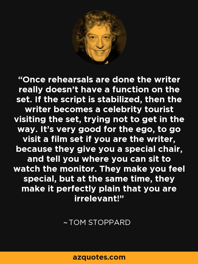 Once rehearsals are done the writer really doesn't have a function on the set. If the script is stabilized, then the writer becomes a celebrity tourist visiting the set, trying not to get in the way. It's very good for the ego, to go visit a film set if you are the writer, because they give you a special chair, and tell you where you can sit to watch the monitor. They make you feel special, but at the same time, they make it perfectly plain that you are irrelevant! - Tom Stoppard