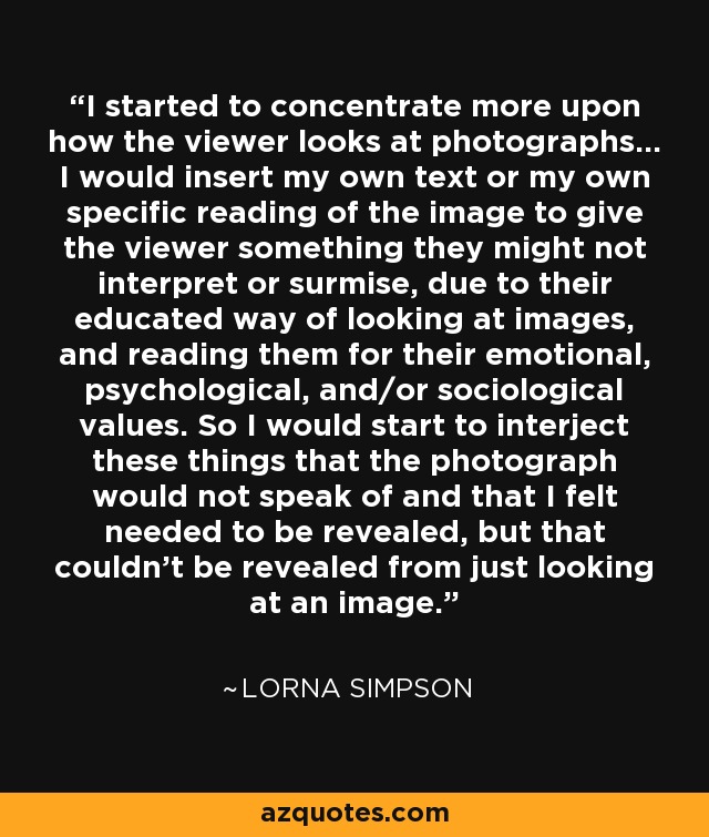 I started to concentrate more upon how the viewer looks at photographs... I would insert my own text or my own specific reading of the image to give the viewer something they might not interpret or surmise, due to their educated way of looking at images, and reading them for their emotional, psychological, and/or sociological values. So I would start to interject these things that the photograph would not speak of and that I felt needed to be revealed, but that couldn't be revealed from just looking at an image. - Lorna Simpson