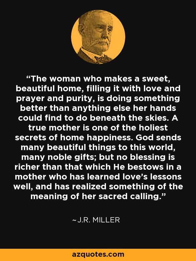 The woman who makes a sweet, beautiful home, filling it with love and prayer and purity, is doing something better than anything else her hands could find to do beneath the skies. A true mother is one of the holiest secrets of home happiness. God sends many beautiful things to this world, many noble gifts; but no blessing is richer than that which He bestows in a mother who has learned love's lessons well, and has realized something of the meaning of her sacred calling. - J.R. Miller