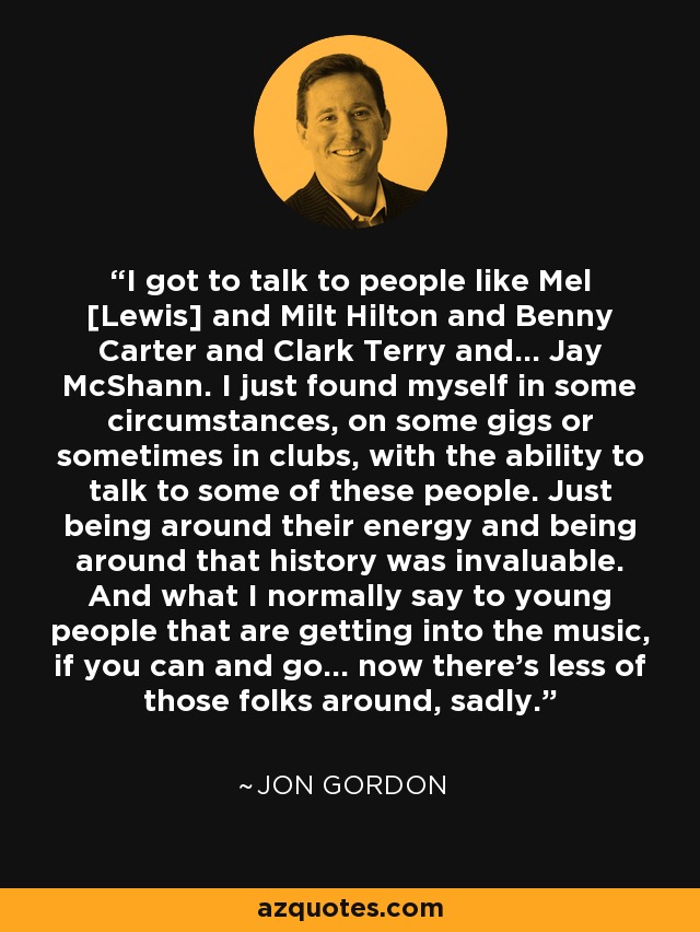 I got to talk to people like Mel [Lewis] and Milt Hilton and Benny Carter and Clark Terry and... Jay McShann. I just found myself in some circumstances, on some gigs or sometimes in clubs, with the ability to talk to some of these people. Just being around their energy and being around that history was invaluable. And what I normally say to young people that are getting into the music, if you can and go... now there's less of those folks around, sadly. - Jon Gordon