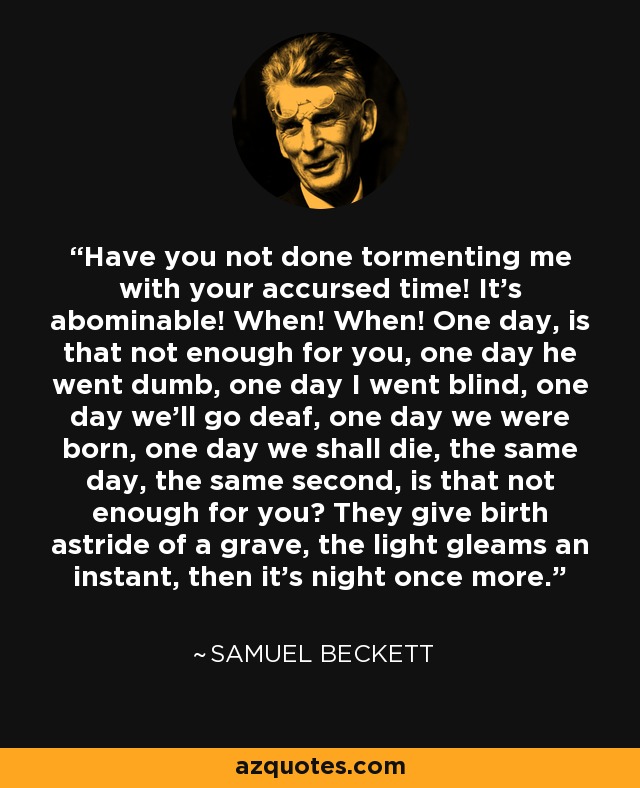 Have you not done tormenting me with your accursed time! It's abominable! When! When! One day, is that not enough for you, one day he went dumb, one day I went blind, one day we'll go deaf, one day we were born, one day we shall die, the same day, the same second, is that not enough for you? They give birth astride of a grave, the light gleams an instant, then it's night once more. - Samuel Beckett