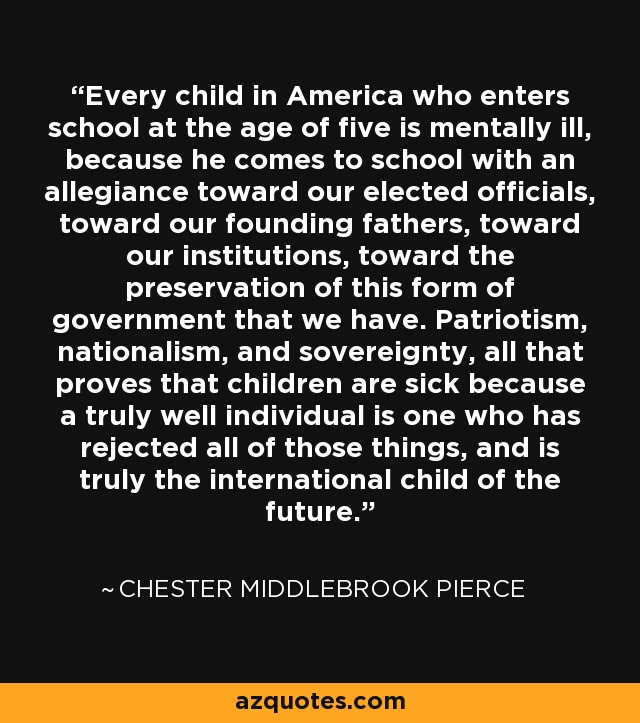 Every child in America who enters school at the age of five is mentally ill, because he comes to school with an allegiance toward our elected officials, toward our founding fathers, toward our institutions, toward the preservation of this form of government that we have. Patriotism, nationalism, and sovereignty, all that proves that children are sick because a truly well individual is one who has rejected all of those things, and is truly the international child of the future. - Chester Middlebrook Pierce