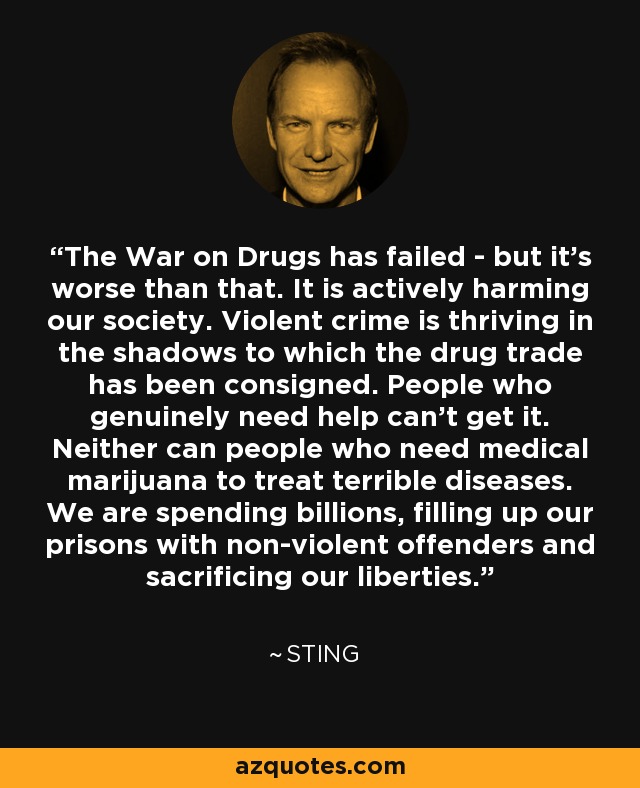 The War on Drugs has failed - but it’s worse than that. It is actively harming our society. Violent crime is thriving in the shadows to which the drug trade has been consigned. People who genuinely need help can’t get it. Neither can people who need medical marijuana to treat terrible diseases. We are spending billions, filling up our prisons with non-violent offenders and sacrificing our liberties. - Sting