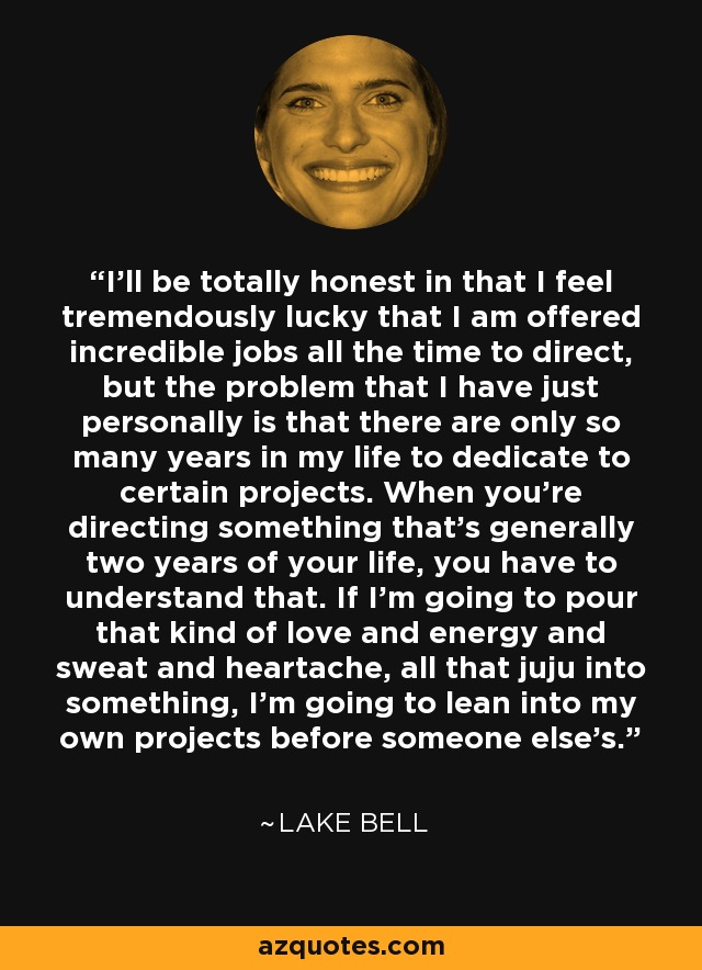 I'll be totally honest in that I feel tremendously lucky that I am offered incredible jobs all the time to direct, but the problem that I have just personally is that there are only so many years in my life to dedicate to certain projects. When you're directing something that's generally two years of your life, you have to understand that. If I'm going to pour that kind of love and energy and sweat and heartache, all that juju into something, I'm going to lean into my own projects before someone else's. - Lake Bell