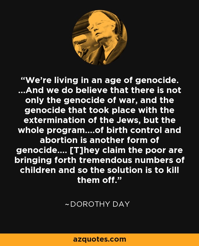 We're living in an age of genocide. ...And we do believe that there is not only the genocide of war, and the genocide that took place with the extermination of the Jews, but the whole program....of birth control and abortion is another form of genocide.... [T]hey claim the poor are bringing forth tremendous numbers of children and so the solution is to kill them off. - Dorothy Day