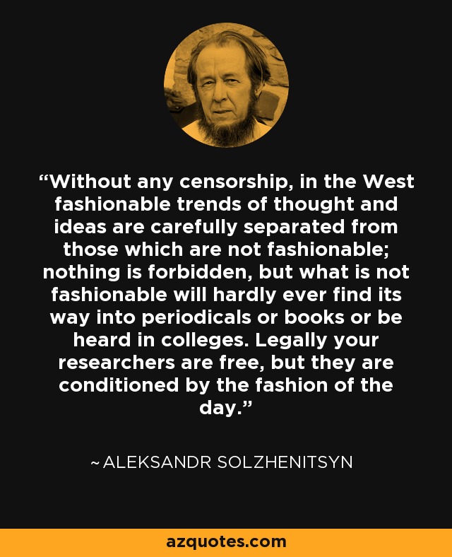 Without any censorship, in the West fashionable trends of thought and ideas are carefully separated from those which are not fashionable; nothing is forbidden, but what is not fashionable will hardly ever find its way into periodicals or books or be heard in colleges. Legally your researchers are free, but they are conditioned by the fashion of the day. - Aleksandr Solzhenitsyn