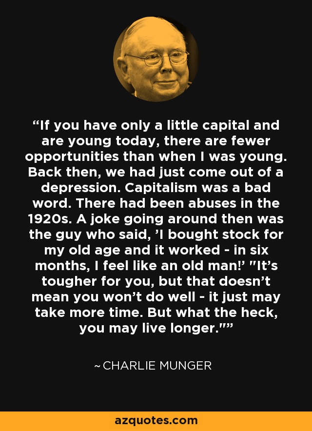 If you have only a little capital and are young today, there are fewer opportunities than when I was young. Back then, we had just come out of a depression. Capitalism was a bad word. There had been abuses in the 1920s. A joke going around then was the guy who said, 'I bought stock for my old age and it worked - in six months, I feel like an old man!' 