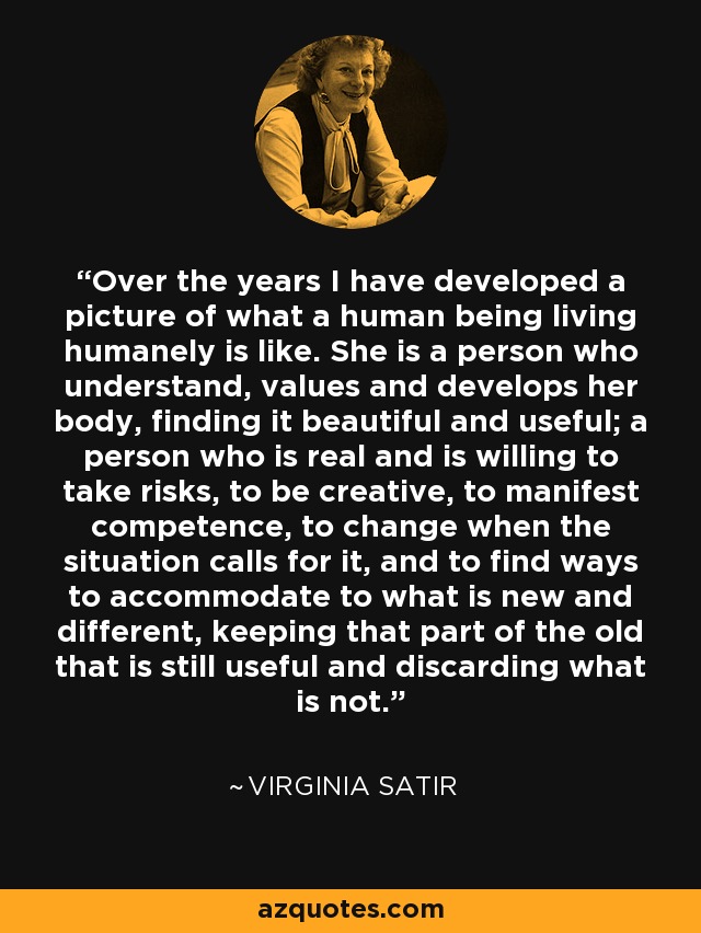 Over the years I have developed a picture of what a human being living humanely is like. She is a person who understand, values and develops her body, finding it beautiful and useful; a person who is real and is willing to take risks, to be creative, to manifest competence, to change when the situation calls for it, and to find ways to accommodate to what is new and different, keeping that part of the old that is still useful and discarding what is not. - Virginia Satir