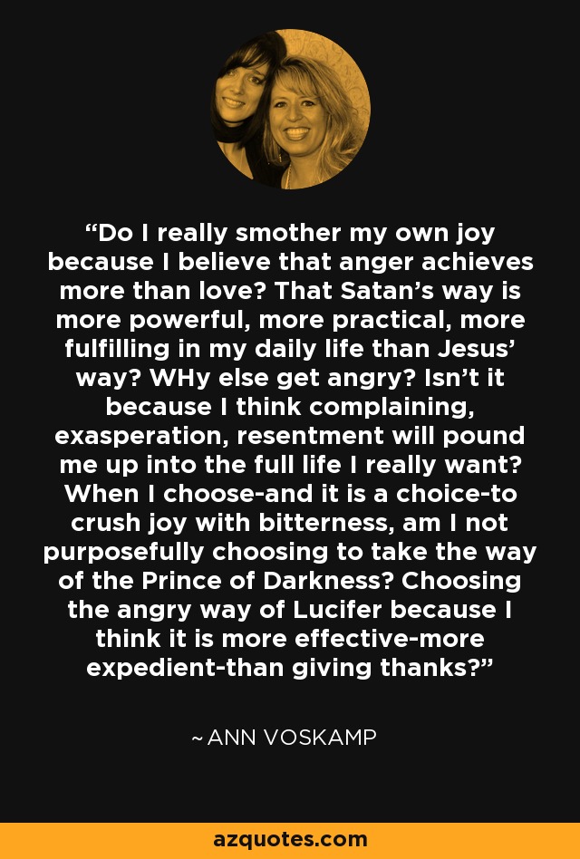 Do I really smother my own joy because I believe that anger achieves more than love? That Satan's way is more powerful, more practical, more fulfilling in my daily life than Jesus' way? WHy else get angry? Isn't it because I think complaining, exasperation, resentment will pound me up into the full life I really want? When I choose-and it is a choice-to crush joy with bitterness, am I not purposefully choosing to take the way of the Prince of Darkness? Choosing the angry way of Lucifer because I think it is more effective-more expedient-than giving thanks? - Ann Voskamp