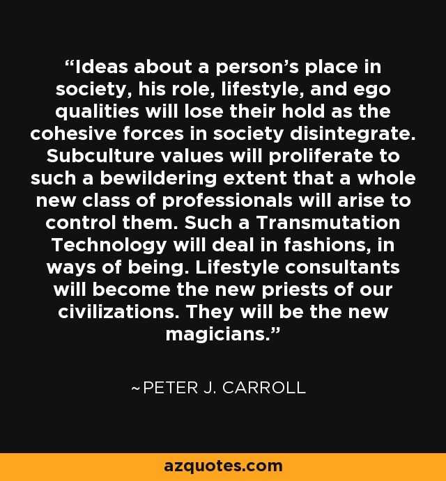 Ideas about a person's place in society, his role, lifestyle, and ego qualities will lose their hold as the cohesive forces in society disintegrate. Subculture values will proliferate to such a bewildering extent that a whole new class of professionals will arise to control them. Such a Transmutation Technology will deal in fashions, in ways of being. Lifestyle consultants will become the new priests of our civilizations. They will be the new magicians. - Peter J. Carroll