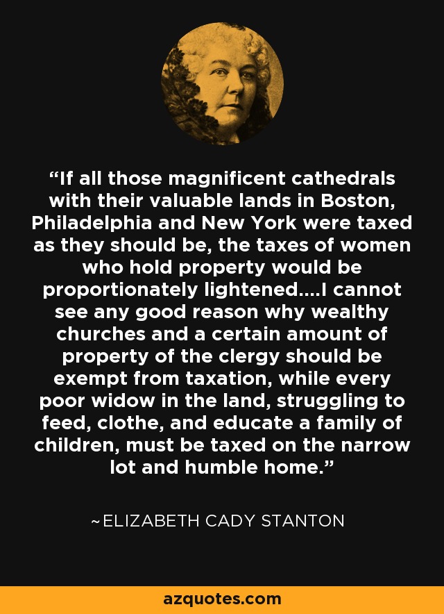 If all those magnificent cathedrals with their valuable lands in Boston, Philadelphia and New York were taxed as they should be, the taxes of women who hold property would be proportionately lightened....I cannot see any good reason why wealthy churches and a certain amount of property of the clergy should be exempt from taxation, while every poor widow in the land, struggling to feed, clothe, and educate a family of children, must be taxed on the narrow lot and humble home. - Elizabeth Cady Stanton