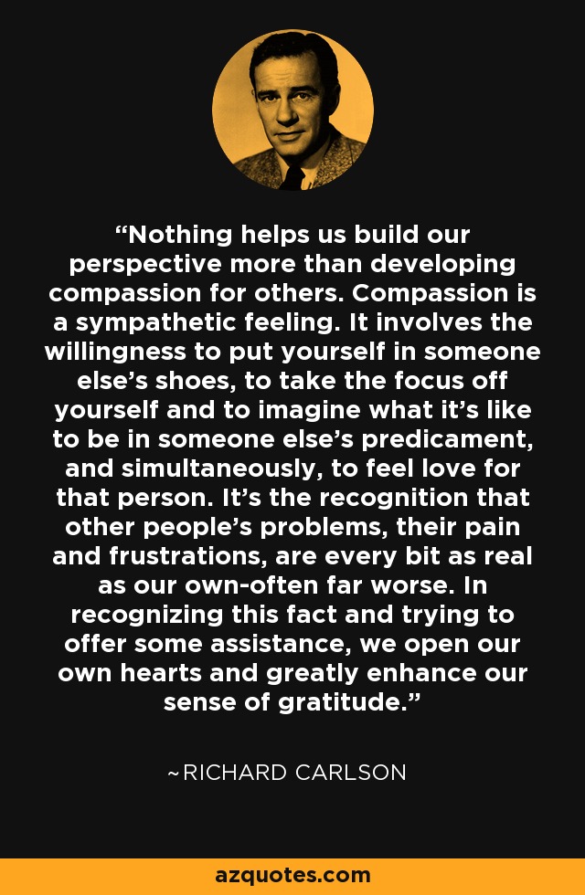 Nothing helps us build our perspective more than developing compassion for others. Compassion is a sympathetic feeling. It involves the willingness to put yourself in someone else's shoes, to take the focus off yourself and to imagine what it's like to be in someone else's predicament, and simultaneously, to feel love for that person. It's the recognition that other people's problems, their pain and frustrations, are every bit as real as our own-often far worse. In recognizing this fact and trying to offer some assistance, we open our own hearts and greatly enhance our sense of gratitude. - Richard Carlson