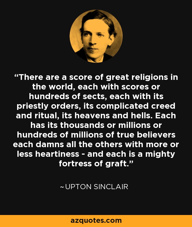 There are a score of great religions in the world, each with scores or hundreds of sects, each with its priestly orders, its complicated creed and ritual, its heavens and hells. Each has its thousands or millions or hundreds of millions of true believers each damns all the others with more or less heartiness - and each is a mighty fortress of graft. - Upton Sinclair