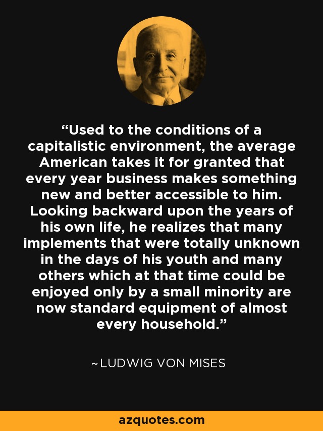 Used to the conditions of a capitalistic environment, the average American takes it for granted that every year business makes something new and better accessible to him. Looking backward upon the years of his own life, he realizes that many implements that were totally unknown in the days of his youth and many others which at that time could be enjoyed only by a small minority are now standard equipment of almost every household. - Ludwig von Mises