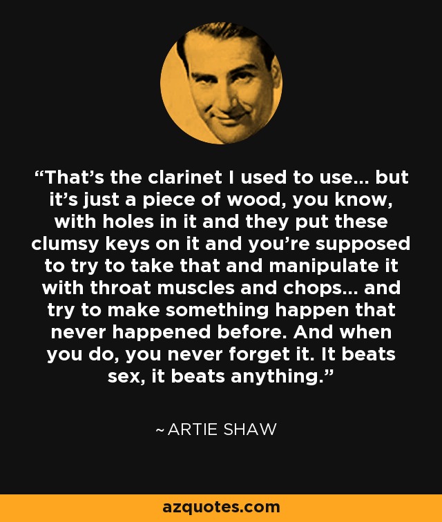 That's the clarinet I used to use... but it's just a piece of wood, you know, with holes in it and they put these clumsy keys on it and you're supposed to try to take that and manipulate it with throat muscles and chops... and try to make something happen that never happened before. And when you do, you never forget it. It beats sex, it beats anything. - Artie Shaw