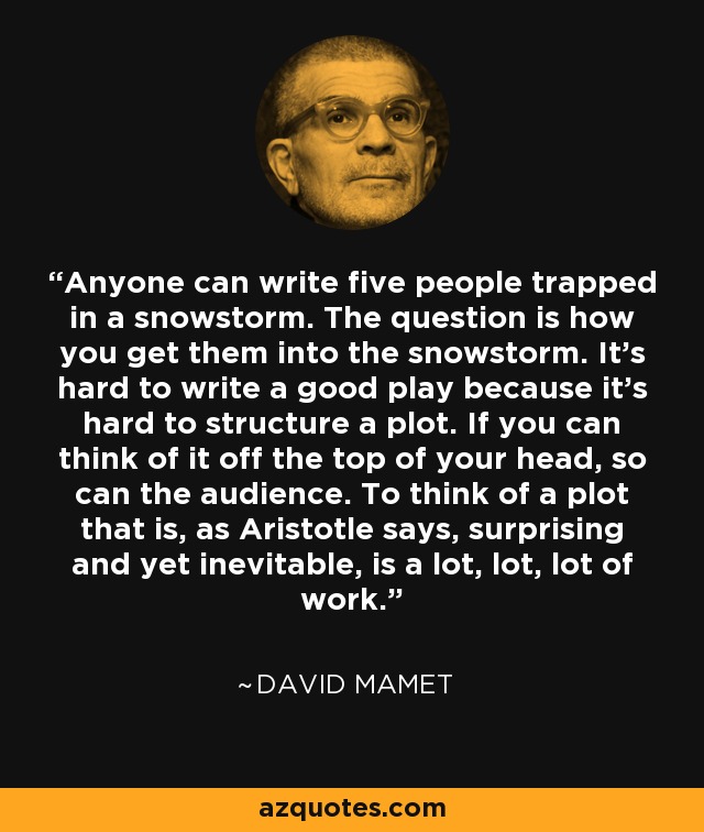 Anyone can write five people trapped in a snowstorm. The question is how you get them into the snowstorm. It's hard to write a good play because it's hard to structure a plot. If you can think of it off the top of your head, so can the audience. To think of a plot that is, as Aristotle says, surprising and yet inevitable, is a lot, lot, lot of work. - David Mamet