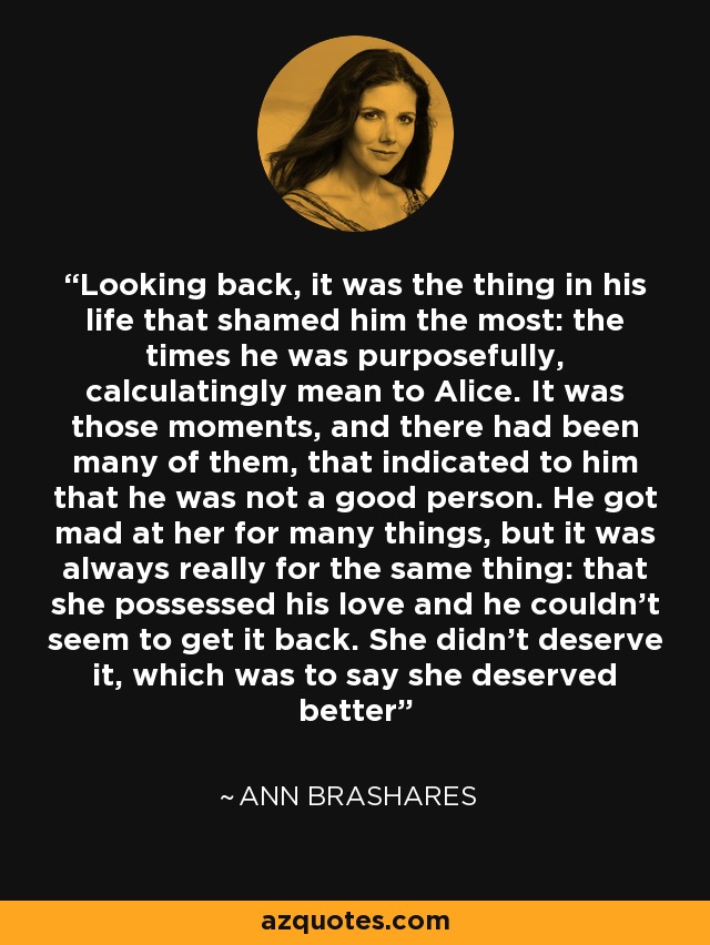 Looking back, it was the thing in his life that shamed him the most: the times he was purposefully, calculatingly mean to Alice. It was those moments, and there had been many of them, that indicated to him that he was not a good person. He got mad at her for many things, but it was always really for the same thing: that she possessed his love and he couldn't seem to get it back. She didn't deserve it, which was to say she deserved better - Ann Brashares