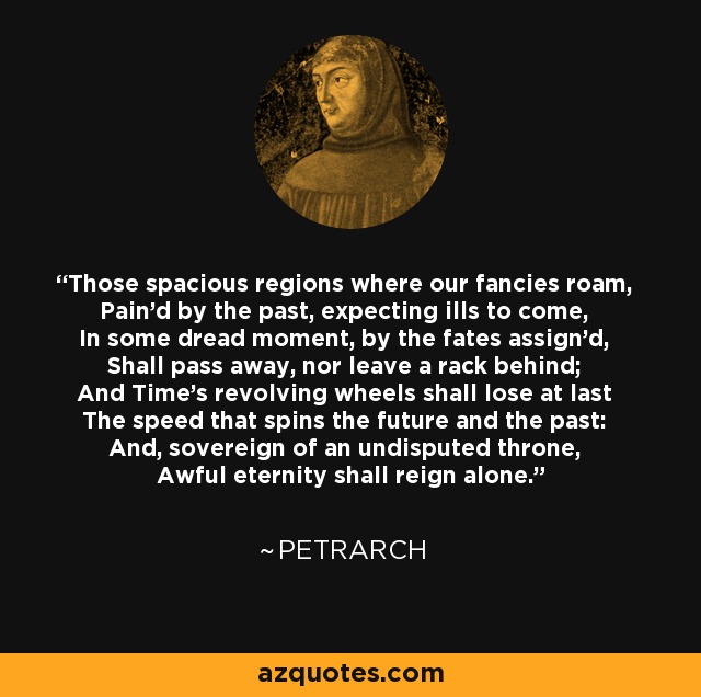 Those spacious regions where our fancies roam, Pain'd by the past, expecting ills to come, In some dread moment, by the fates assign'd, Shall pass away, nor leave a rack behind; And Time's revolving wheels shall lose at last The speed that spins the future and the past: And, sovereign of an undisputed throne, Awful eternity shall reign alone. - Petrarch