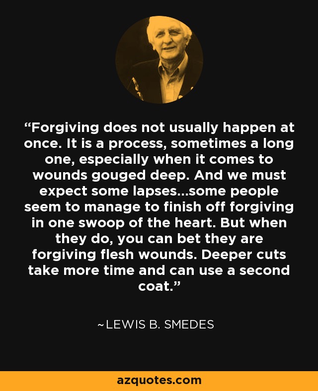 Forgiving does not usually happen at once. It is a process, sometimes a long one, especially when it comes to wounds gouged deep. And we must expect some lapses...some people seem to manage to finish off forgiving in one swoop of the heart. But when they do, you can bet they are forgiving flesh wounds. Deeper cuts take more time and can use a second coat. - Lewis B. Smedes