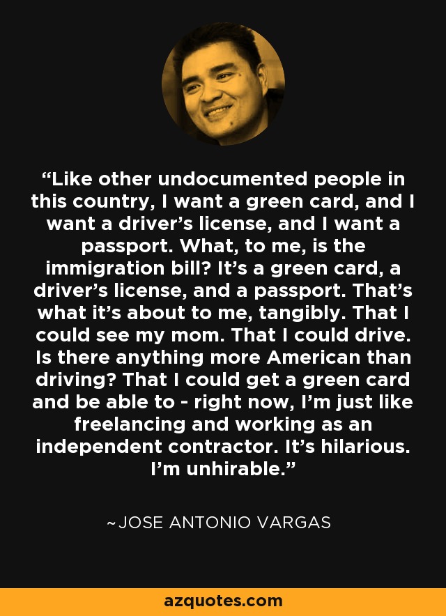 Like other undocumented people in this country, I want a green card, and I want a driver's license, and I want a passport. What, to me, is the immigration bill? It's a green card, a driver's license, and a passport. That's what it's about to me, tangibly. That I could see my mom. That I could drive. Is there anything more American than driving? That I could get a green card and be able to - right now, I'm just like freelancing and working as an independent contractor. It's hilarious. I'm unhirable. - Jose Antonio Vargas