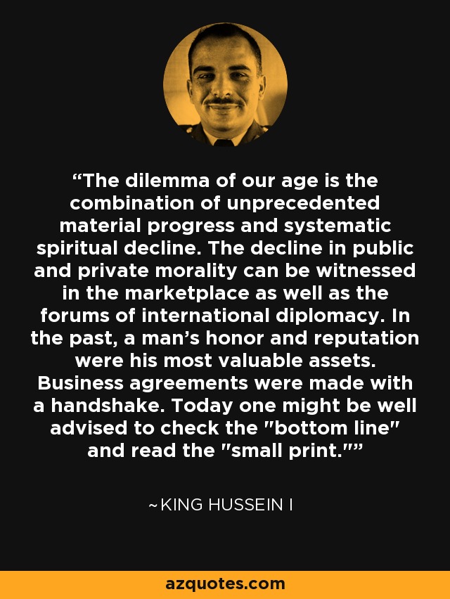 The dilemma of our age is the combination of unprecedented material progress and systematic spiritual decline. The decline in public and private morality can be witnessed in the marketplace as well as the forums of international diplomacy. In the past, a man's honor and reputation were his most valuable assets. Business agreements were made with a handshake. Today one might be well advised to check the 