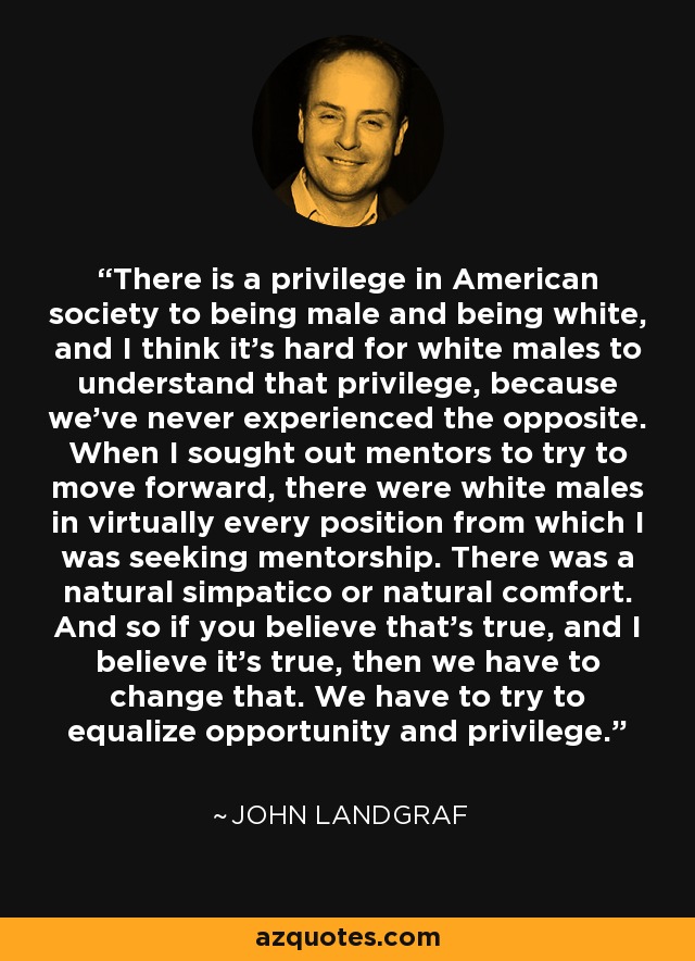 There is a privilege in American society to being male and being white, and I think it's hard for white males to understand that privilege, because we've never experienced the opposite. When I sought out mentors to try to move forward, there were white males in virtually every position from which I was seeking mentorship. There was a natural simpatico or natural comfort. And so if you believe that's true, and I believe it's true, then we have to change that. We have to try to equalize opportunity and privilege. - John Landgraf