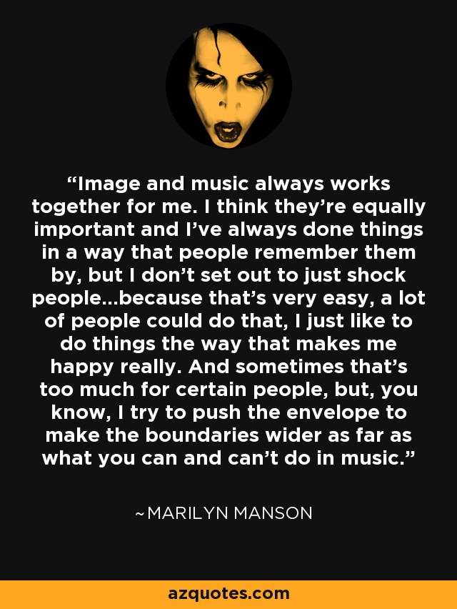 Image and music always works together for me. I think they're equally important and I've always done things in a way that people remember them by, but I don't set out to just shock people...because that's very easy, a lot of people could do that, I just like to do things the way that makes me happy really. And sometimes that's too much for certain people, but, you know, I try to push the envelope to make the boundaries wider as far as what you can and can't do in music. - Marilyn Manson