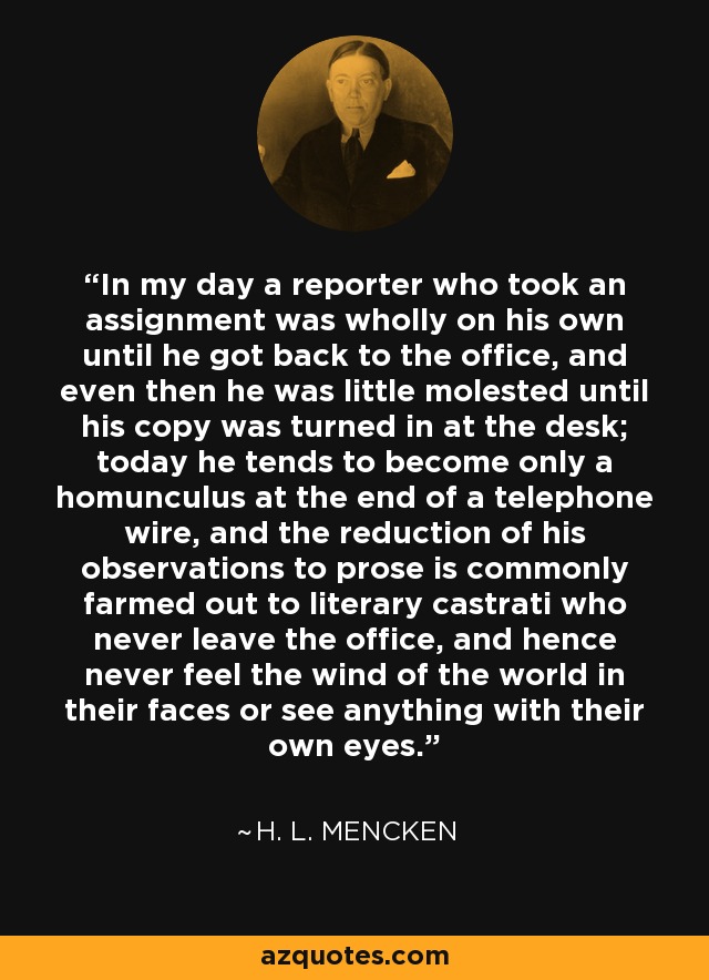 In my day a reporter who took an assignment was wholly on his own until he got back to the office, and even then he was little molested until his copy was turned in at the desk; today he tends to become only a homunculus at the end of a telephone wire, and the reduction of his observations to prose is commonly farmed out to literary castrati who never leave the office, and hence never feel the wind of the world in their faces or see anything with their own eyes. - H. L. Mencken