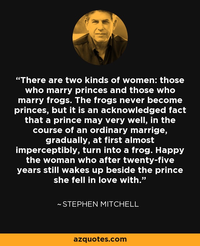 There are two kinds of women: those who marry princes and those who marry frogs. The frogs never become princes, but it is an acknowledged fact that a prince may very well, in the course of an ordinary marrige, gradually, at first almost imperceptibly, turn into a frog. Happy the woman who after twenty-five years still wakes up beside the prince she fell in love with. - Stephen Mitchell