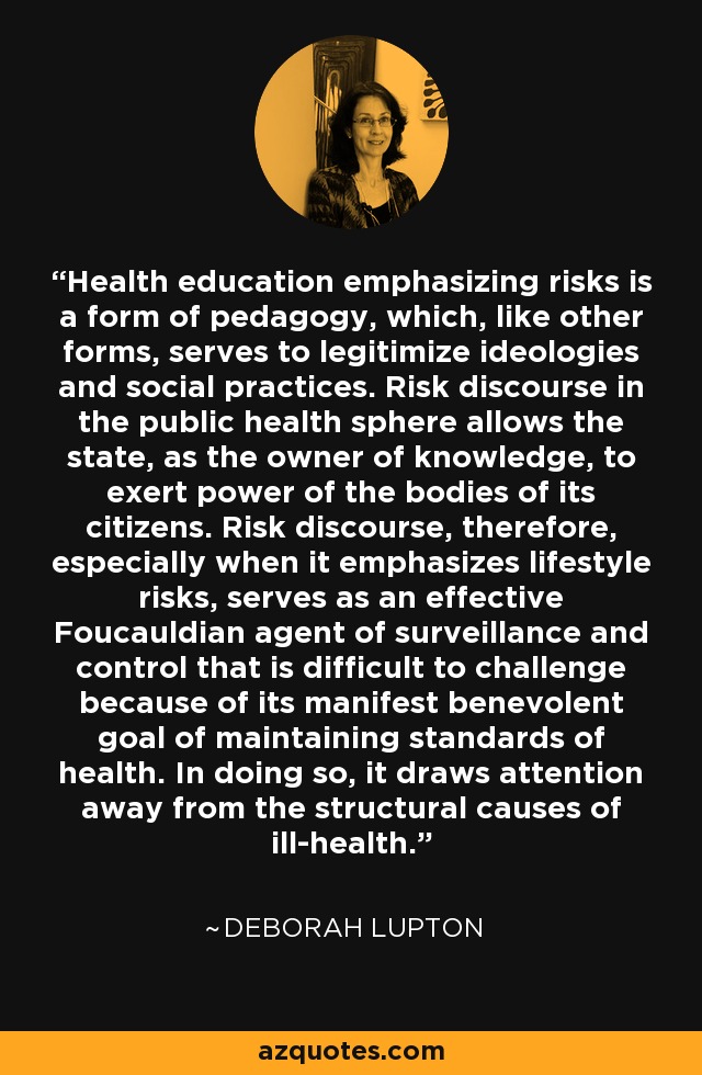 Health education emphasizing risks is a form of pedagogy, which, like other forms, serves to legitimize ideologies and social practices. Risk discourse in the public health sphere allows the state, as the owner of knowledge, to exert power of the bodies of its citizens. Risk discourse, therefore, especially when it emphasizes lifestyle risks, serves as an effective Foucauldian agent of surveillance and control that is difficult to challenge because of its manifest benevolent goal of maintaining standards of health. In doing so, it draws attention away from the structural causes of ill-health. - Deborah Lupton