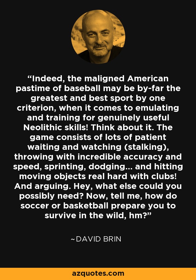 Indeed, the maligned American pastime of baseball may be by-far the greatest and best sport by one criterion, when it comes to emulating and training for genuinely useful Neolithic skills! Think about it. The game consists of lots of patient waiting and watching (stalking), throwing with incredible accuracy and speed, sprinting, dodging... and hitting moving objects real hard with clubs! And arguing. Hey, what else could you possibly need? Now, tell me, how do soccer or basketball prepare you to survive in the wild, hm? - David Brin