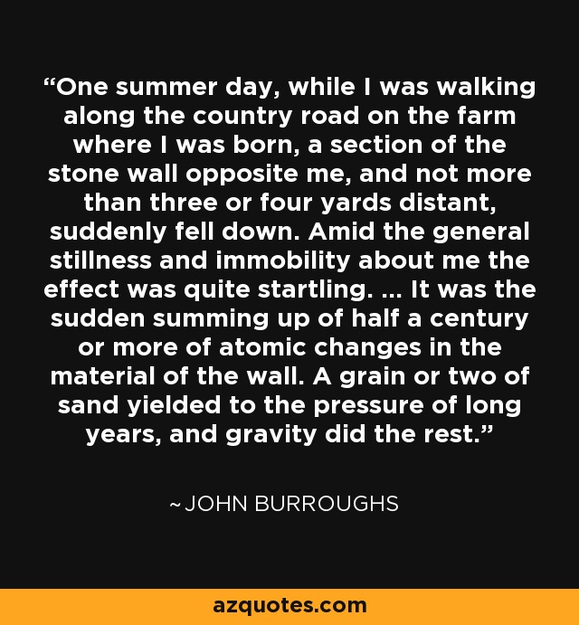 One summer day, while I was walking along the country road on the farm where I was born, a section of the stone wall opposite me, and not more than three or four yards distant, suddenly fell down. Amid the general stillness and immobility about me the effect was quite startling. ... It was the sudden summing up of half a century or more of atomic changes in the material of the wall. A grain or two of sand yielded to the pressure of long years, and gravity did the rest. - John Burroughs