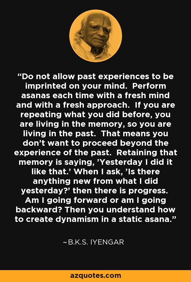 Do not allow past experiences to be imprinted on your mind. Perform asanas each time with a fresh mind and with a fresh approach. If you are repeating what you did before, you are living in the memory, so you are living in the past. That means you don't want to proceed beyond the experience of the past. Retaining that memory is saying, 'Yesterday I did it like that.' When I ask, 'Is there anything new from what I did yesterday?' then there is progress. Am I going forward or am I going backward? Then you understand how to create dynamism in a static asana. - B.K.S. Iyengar
