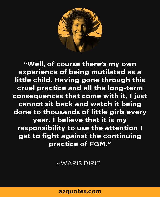 Well, of course there’s my own experience of being mutilated as a little child. Having gone through this cruel practice and all the long-term consequences that come with it, I just cannot sit back and watch it being done to thousands of little girls every year. I believe that it is my responsibility to use the attention I get to fight against the continuing practice of FGM. - Waris Dirie
