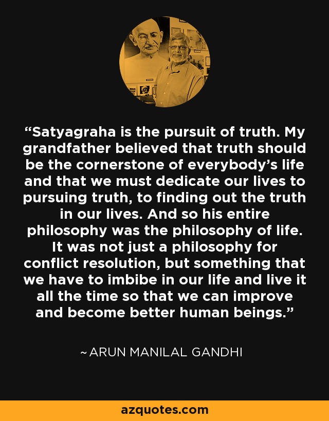 Satyagraha is the pursuit of truth. My grandfather believed that truth should be the cornerstone of everybody's life and that we must dedicate our lives to pursuing truth, to finding out the truth in our lives. And so his entire philosophy was the philosophy of life. It was not just a philosophy for conflict resolution, but something that we have to imbibe in our life and live it all the time so that we can improve and become better human beings. - Arun Manilal Gandhi