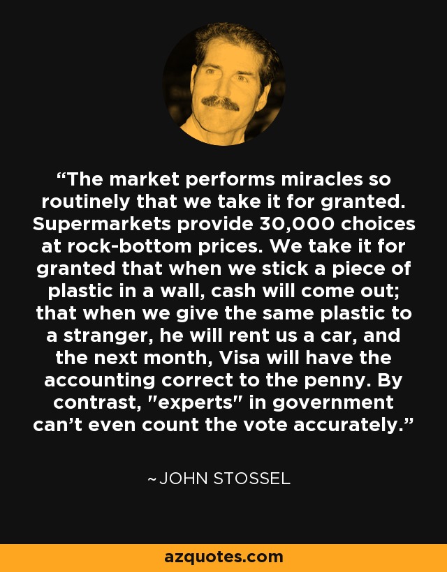 The market performs miracles so routinely that we take it for granted. Supermarkets provide 30,000 choices at rock-bottom prices. We take it for granted that when we stick a piece of plastic in a wall, cash will come out; that when we give the same plastic to a stranger, he will rent us a car, and the next month, Visa will have the accounting correct to the penny. By contrast, 