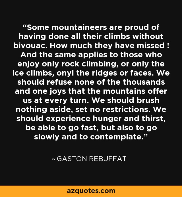 Some mountaineers are proud of having done all their climbs without bivouac. How much they have missed ! And the same applies to those who enjoy only rock climbing, or only the ice climbs, onyl the ridges or faces. We should refuse none of the thousands and one joys that the mountains offer us at every turn. We should brush nothing aside, set no restrictions. We should experience hunger and thirst, be able to go fast, but also to go slowly and to contemplate. - Gaston Rebuffat