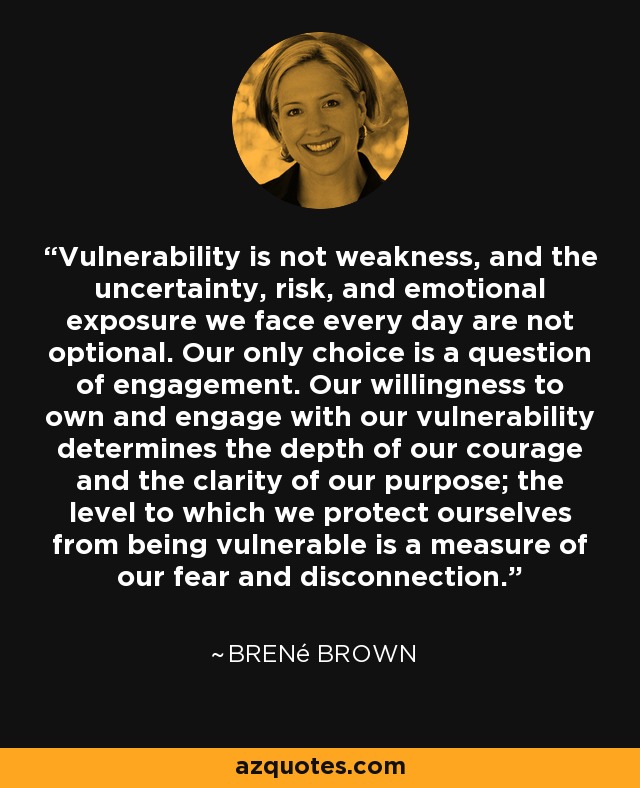 Vulnerability is not weakness, and the uncertainty, risk, and emotional exposure we face every day are not optional. Our only choice is a question of engagement. Our willingness to own and engage with our vulnerability determines the depth of our courage and the clarity of our purpose; the level to which we protect ourselves from being vulnerable is a measure of our fear and disconnection. - Brené Brown