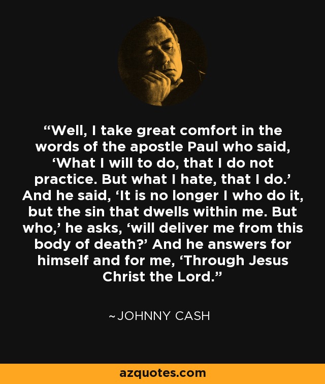 Well, I take great comfort in the words of the apostle Paul who said, ‘What I will to do, that I do not practice. But what I hate, that I do.’ And he said, ‘It is no longer I who do it, but the sin that dwells within me. But who,’ he asks, ‘will deliver me from this body of death?’ And he answers for himself and for me, ‘Through Jesus Christ the Lord.' - Johnny Cash