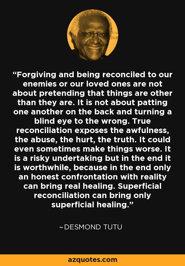 Forgiving and being reconciled to our enemies or our loved ones are not about pretending that things are other than they are. It is not about patting one another on the back and turning a blind eye to the wrong. True reconciliation exposes the awfulness, the abuse, the hurt, the truth. It could even sometimes make things worse. It is a risky undertaking but in the end it is worthwhile, because in the end only an honest confrontation with reality can bring real healing. Superficial reconciliation can bring only superficial healing. - Desmond Tutu