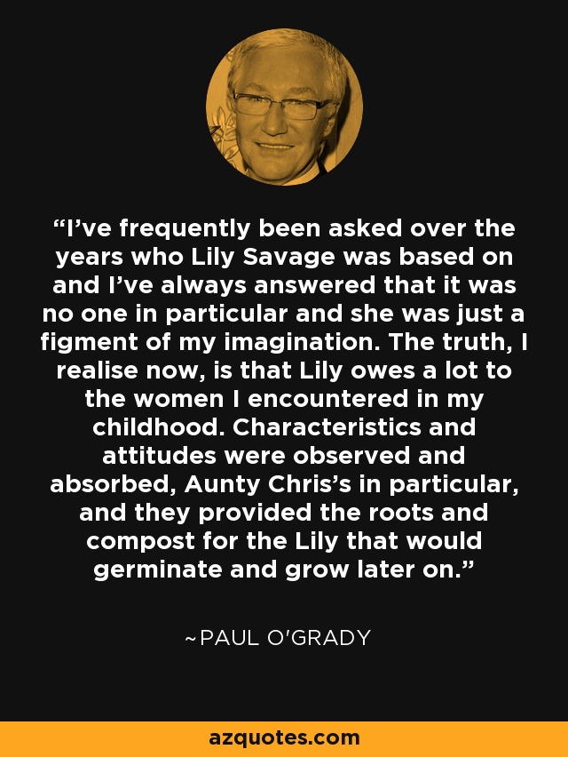 I've frequently been asked over the years who Lily Savage was based on and I've always answered that it was no one in particular and she was just a figment of my imagination. The truth, I realise now, is that Lily owes a lot to the women I encountered in my childhood. Characteristics and attitudes were observed and absorbed, Aunty Chris's in particular, and they provided the roots and compost for the Lily that would germinate and grow later on. - Paul O'Grady