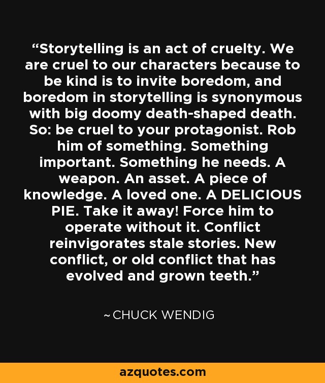 Storytelling is an act of cruelty. We are cruel to our characters because to be kind is to invite boredom, and boredom in storytelling is synonymous with big doomy death-shaped death. So: be cruel to your protagonist. Rob him of something. Something important. Something he needs. A weapon. An asset. A piece of knowledge. A loved one. A DELICIOUS PIE. Take it away! Force him to operate without it. Conflict reinvigorates stale stories. New conflict, or old conflict that has evolved and grown teeth. - Chuck Wendig