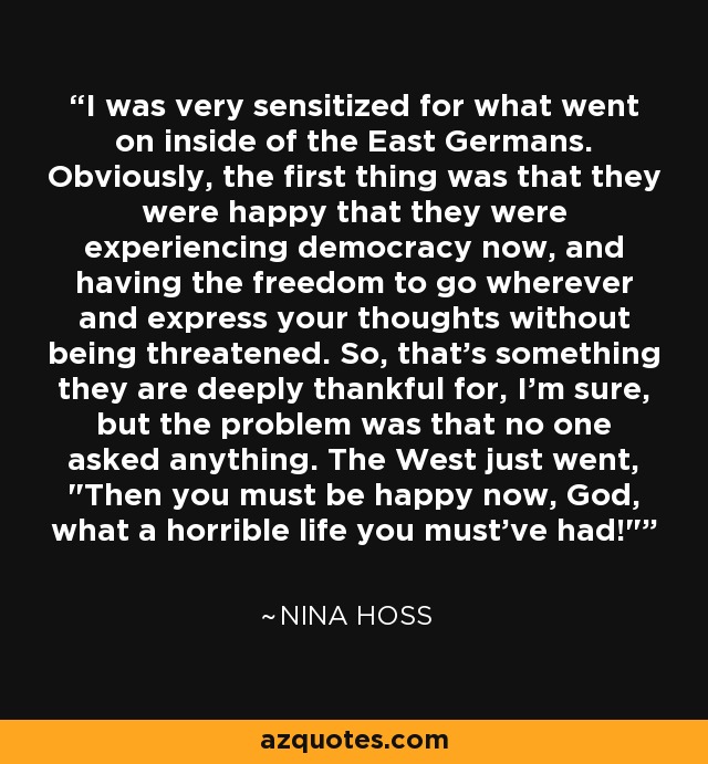 I was very sensitized for what went on inside of the East Germans. Obviously, the first thing was that they were happy that they were experiencing democracy now, and having the freedom to go wherever and express your thoughts without being threatened. So, that's something they are deeply thankful for, I'm sure, but the problem was that no one asked anything. The West just went, 