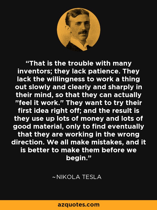 That is the trouble with many inventors; they lack patience. They lack the willingness to work a thing out slowly and clearly and sharply in their mind, so that they can actually 